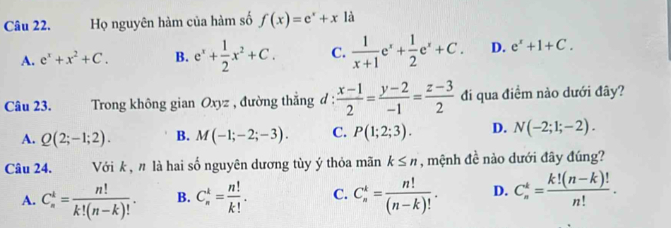 Họ nguyên hàm của hàm số f(x)=e^x+x là
A. e^x+x^2+C. B. e^x+ 1/2 x^2+C. C.  1/x+1 e^x+ 1/2 e^x+C. D. e^x+1+C. 
Câu 23. Trong không gian Oxyz , đường thẳng đ :  (x-1)/2 = (y-2)/-1 = (z-3)/2  đi qua điểm nào dưới đây?
D.
A. Q(2;-1;2). B. M(-1;-2;-3). C. P(1;2;3). N(-2;1;-2). 
Câu 24. Với k , n là hai số nguyên dương tùy ý thỏa mãn k≤ n , mệnh đề nào dưới đây đúng?
A. C_n^(k=frac n!)k!(n-k)!. B. C_n^(k=frac n!)k!. C. C_n^(k=frac n!)(n-k)!. D. C_n^(k=frac k!(n-k)!)n!.