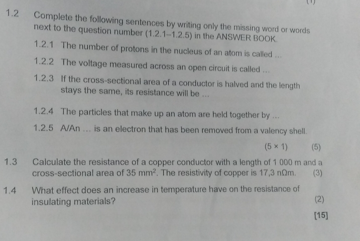 (1) 
1.2 Complete the following sentences by writing only the missing word or words 
next to the question number (1.2.1-1.2.5) in the ANSWER BOOK. 
1.2.1 The number of protons in the nucleus of an atom is called ... 
1.2.2 The voltage measured across an open circuit is called ... 
1.2.3 If the cross-sectional area of a conductor is halved and the length 
stays the same, its resistance will be ... 
1.2.4 The particles that make up an atom are held together by ... 
1.2.5 A/An ... is an electron that has been removed from a valency shell.
(5* 1) (5) 
1.3 Calculate the resistance of a copper conductor with a length of 1 000 m and a 
cross-sectional area of 35mm^2. The resistivity of copper is 17,3 nΩm. (3) 
1.4 What effect does an increase in temperature have on the resistance of 
insulating materials? (2) 
[15]