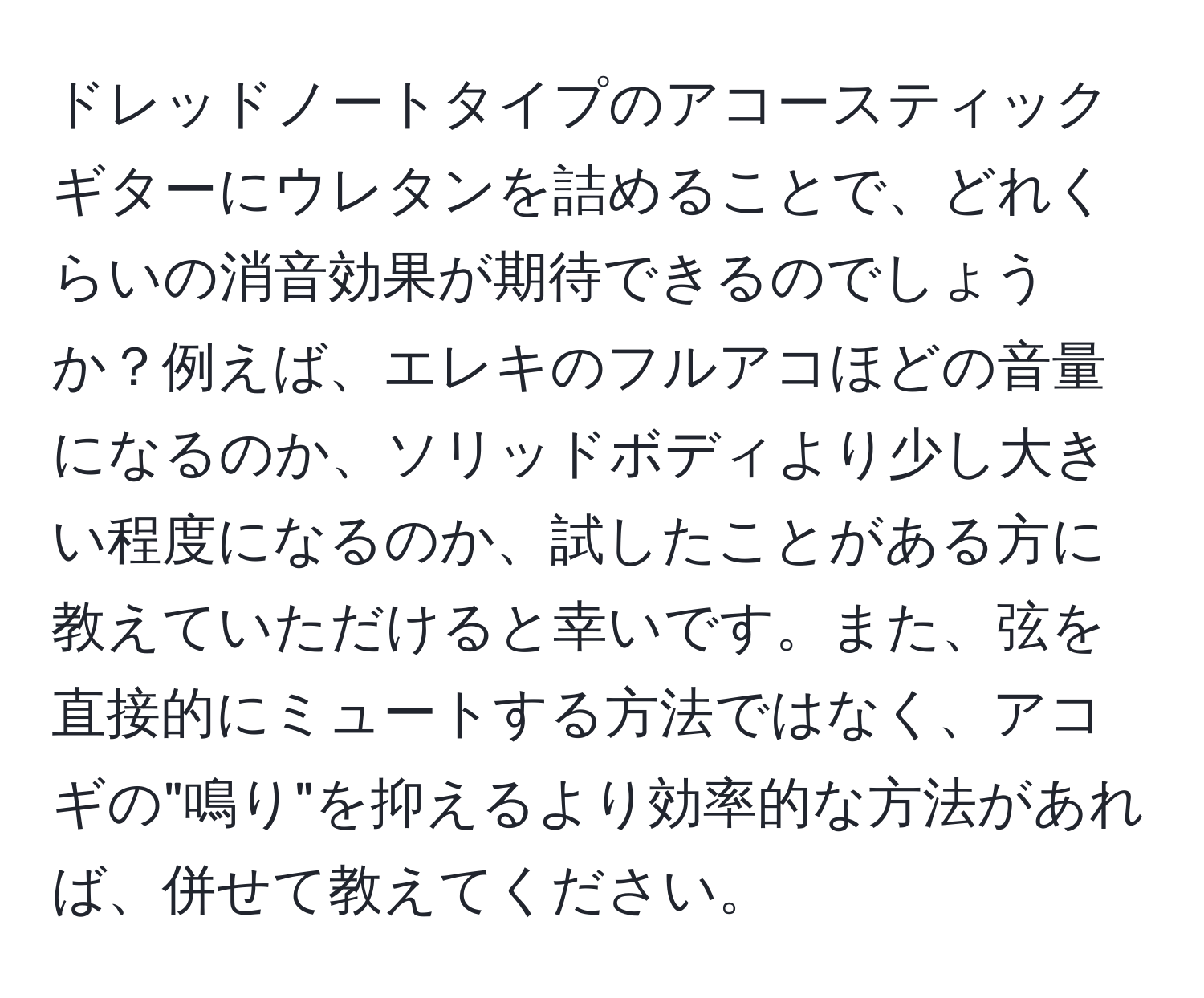 ドレッドノートタイプのアコースティックギターにウレタンを詰めることで、どれくらいの消音効果が期待できるのでしょうか？例えば、エレキのフルアコほどの音量になるのか、ソリッドボディより少し大きい程度になるのか、試したことがある方に教えていただけると幸いです。また、弦を直接的にミュートする方法ではなく、アコギの"鳴り"を抑えるより効率的な方法があれば、併せて教えてください。