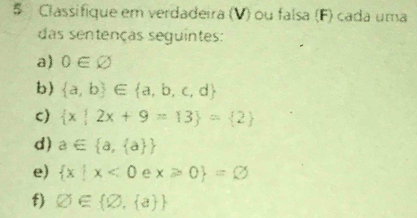 § Classifique em verdadeira (V) ou falsa (F) cada uma 
das sentenças seguintes: 
a) 0∈ varnothing
b)  a,b ∈  a,b,c,d
c)  x|2x+9=13 = 2
d) a∈  a, a 
e)  x|x<0</tex> e x≥slant 0 =varnothing
f) varnothing ∈  varnothing , a 