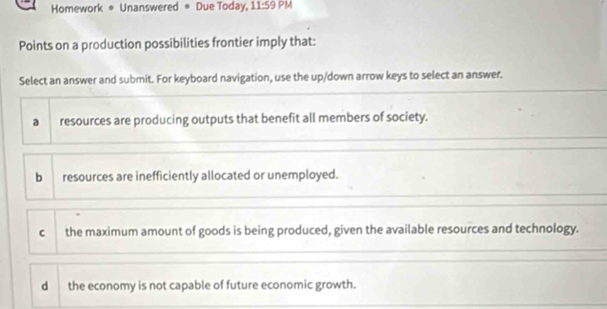 Homework * Unanswered * Due Today, 11:59 PM
Points on a production possibilities frontier imply that:
Select an answer and submit. For keyboard navigation, use the up/down arrow keys to select an answer.
a resources are producing outputs that benefit all members of society.
b resources are inefficiently allocated or unemployed.
c the maximum amount of goods is being produced, given the available resources and technology.
d the economy is not capable of future economic growth.