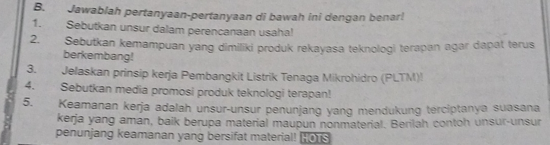 Jawablah pertanyaan-pertanyaan di bawah ini dengan benar! 
1. Sebutkan unsur dalam perencanaan usaha! 
2. Sebutkan kemampuan yang dimiliki produk rekayasa teknologi terapan agar dapat terus 
berkembang! 
3. Jelaskan prinsip kerja Pembangkit Listrik Tenaga Mikrohidro (PLTM)! 
4. Sebutkan media promosi produk teknologi terapan! 
5. Keamanan kerja adalah unsur-unsur penunjang yang mendukung terciptanya suasana 
kerja yang aman, baik berupa material maupun nonmaterial. Berilah contoh unsur-unsur 
penunjang keamanan yang bersifat material! HO