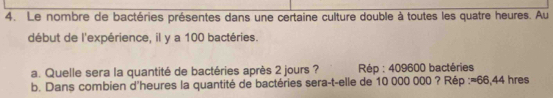 Le nombre de bactéries présentes dans une certaine culture double à toutes les quatre heures. Au 
début de l'expérience, il y a 100 bactéries. 
a. Quelle sera la quantité de bactéries après 2 jours ? Rép : 409600 bactéries 
b. Dans combien d'heures la quantité de bactéries sera-t-elle de 10 000 000 ? Rép := 66,44 hres