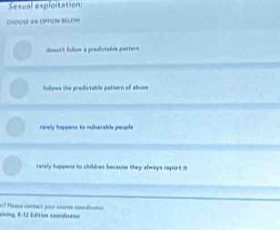 Sexual exploitation:
CHOOSE AN OFTON BELOW
doscs't follow a predictable partor re
follows the predictable pattern of abuse
rerely happens to vulserable people
rarely happens to children because they always report it.
aling, K-12 Edition coordinater n? Plaase contech your course coordinaton.