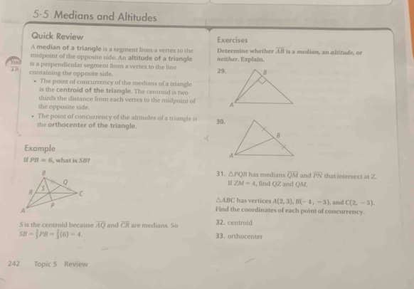 5-5 Medians and Altitudes 
Quick Review Exercises 
A median of a triangle is a segment from a vertex to the Determine whether overline AB is a median, an altitude, or 
midpoint of the opposite side. An altitude of a triangle 
is a perpendicular segment from a vertex to the line neither. Explain. 
You 3 6 
containing the opposite side. 29. 
The point of concurrency of the medians of a triangle 
is the centroid of the triangle. The centroid is two 
thirds the distance from each vertex to the midpoint of 
the opposite side. 
The point of concurrency of the altitudes of a triangle is 
the orthocenter of the triangle. 30. 
Example 
If PB=6 what is SB? 
31. △ PQR has medians overline QM and overline PN that intersect at 2. 
, find QZ and QM. 
If ZM=4
△ ABC has vertices A(2,3), B(-4,-3) , and C(2,-3). 
Find the coordinates of each point of concurrency. 
S is the centroid because overline AQ and overline CR are medians. So 32. centroid
SB= 2/3 PB= 2/3 (6)=4. 
33. orthocenter 
242 Topic 5 Review