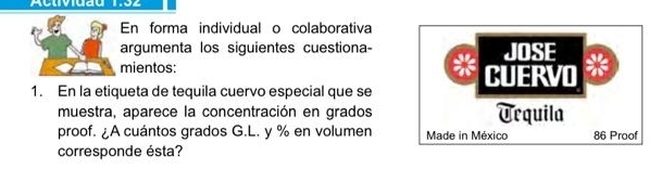 Activiuau 1:32 
En forma individual o colaborativa 
argumenta los siguientes cuestiona- JOSE 
mientos: CUERVO 
1. En la etiqueta de tequila cuervo especial que se 
muestra, aparece la concentración en grados Urquila 
proof. ¿A cuántos grados G.L. y % en volumen Made in México 86 Proof 
corresponde ésta?