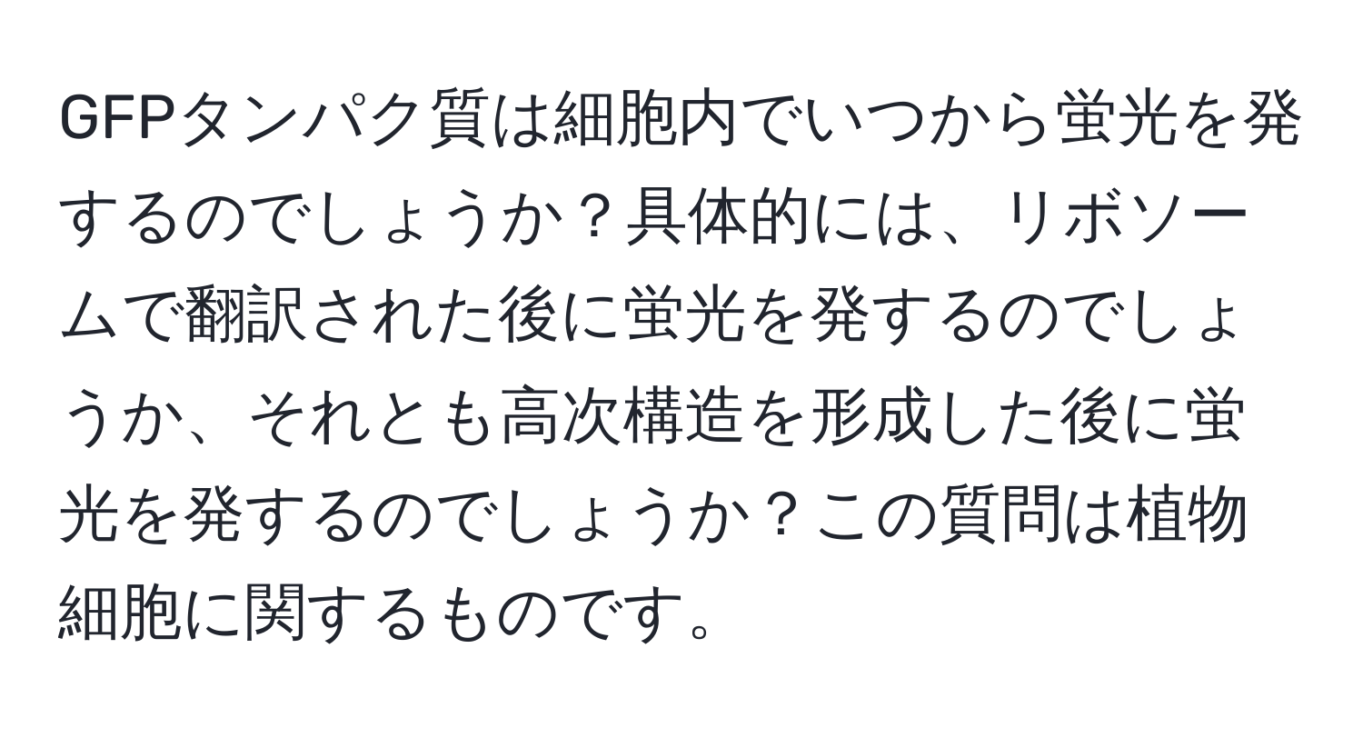 GFPタンパク質は細胞内でいつから蛍光を発するのでしょうか？具体的には、リボソームで翻訳された後に蛍光を発するのでしょうか、それとも高次構造を形成した後に蛍光を発するのでしょうか？この質問は植物細胞に関するものです。