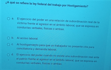 ¿A qué se refiere la ley federal del trabajo por Hostigamiento?
a. El ejercicio del poder en una relación de subordinación real de la
víctima frente al agresor en el ámbito laboral, que se expresa en
conductas verbales, físicas o ambas.
b. Al acoso laboral.
c. AI hostigamiento para que un trabajador no presente cita para
conciliatoria y demanda laboral.
d. El ejercicio del poder cuando no existe una subordinación real ante
el patrón frente al agresor en el ámbito laboral, que se expresa en
conductas verbales, físicas o ambas.