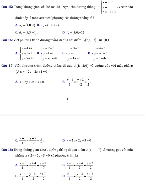 Trong không gian với hệ tọa độ Oxyz , cho đường thẳng d:beginarrayl x=1-t y=3 z=-1+2tendarray. , vectơ nào
đưới đây là một vectơ chỉ phương của đường thẳng đ ?
A. vector u_3=(1;0;2). B. vector u_4=(-1;3;2).
C. vector u_2=(1;3;-1). D. vector u_1=(1;0;-2).
Câu 16: Viết phương trình đường thẳng đi qua hai điểm A(2;1;-3),B(3;0;1).
A. beginarrayl x=4+t y=1-t z=5+4tendarray. B. beginarrayl x=2+t y=1-t z=-3-4tendarray. . C. beginarrayl x=3-t y=t z=1+4tendarray. . D. beginarrayl x=4+t y=-1-t. z=5+4tendarray.
Câu 17: Viết phương trình đường thẳng đi qua A(1;-2;0) và vuông góc với mặt phẳng
(P): x-2y+2z+1=0.
A. x-2y+2z+3=0. B.  (x-1)/1 = (y+2)/-2 = z/2 .
3
C.  (x-1)/1 = (y-2)/-2 = z/2 . D. x-2y+2z-3=0.
Câu 18: Trong không gian Oxyz , đường thẳng đi qua điểm A(1;4;-7) và vuông góc với mặt
phẳng x+2y-2z-3=0 có phương trình là
A.  (x+1)/1 = (y+4)/4 = (z-7)/-7 . B.  (x-1)/1 = (y-4)/2 = (z-7)/-2 .
C.  (x-1)/1 = (y-4)/-2 = (z+7)/-2 . D.  (x-1)/1 = (y-4)/2 = (z+7)/-2 .