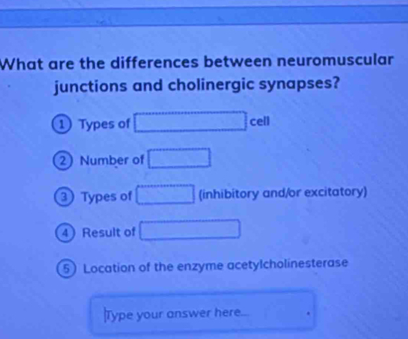 What are the differences between neuromuscular 
junctions and cholinergic synapses? 
① Types of □ cell
2Number of □
Types of □ (inhibitory and/or excitatory) 
4 Result of □
5) Location of the enzyme acetylcholinesterase 
Type your answer here. □°