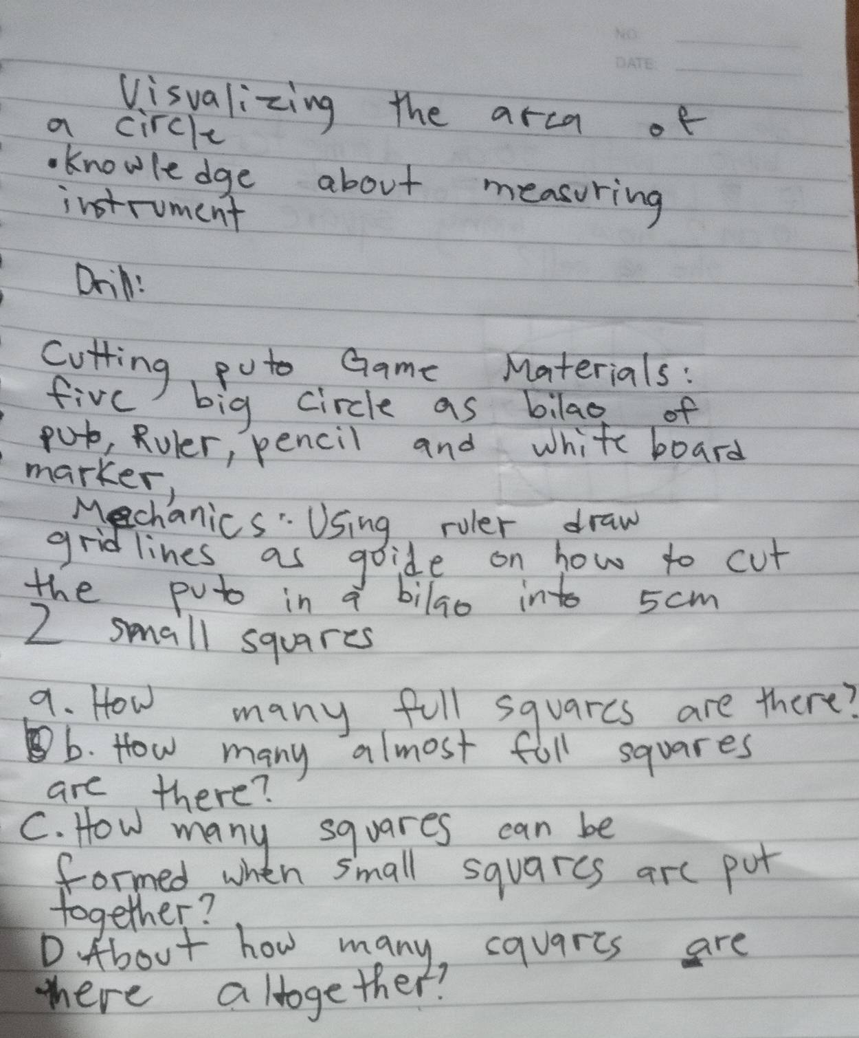 Visvalizing the arca of 
a circle 
knowledge about measuring 
instrument 
Drin: 
cutting puto Game Materials: 
five big circle as bilag of 
put, Ruler, pencil and white board 
marker, 
Mechanics" Using ruler draw 
gridlines as goide on how to cut 
the poto in a bilao into 5cm
2 small squares 
a. How many full squarcs are there? 
b b. How many almost foll squares 
are there? 
C. How many squares can be 
formed when small squarcs are put 
together? 
D About how many, cquarts are 
tere altogether?