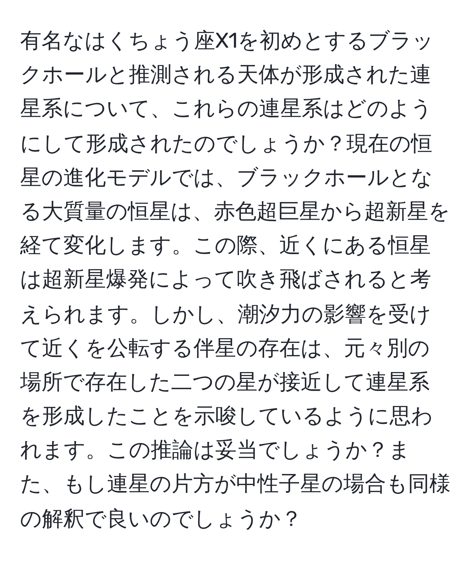 有名なはくちょう座X1を初めとするブラックホールと推測される天体が形成された連星系について、これらの連星系はどのようにして形成されたのでしょうか？現在の恒星の進化モデルでは、ブラックホールとなる大質量の恒星は、赤色超巨星から超新星を経て変化します。この際、近くにある恒星は超新星爆発によって吹き飛ばされると考えられます。しかし、潮汐力の影響を受けて近くを公転する伴星の存在は、元々別の場所で存在した二つの星が接近して連星系を形成したことを示唆しているように思われます。この推論は妥当でしょうか？また、もし連星の片方が中性子星の場合も同様の解釈で良いのでしょうか？