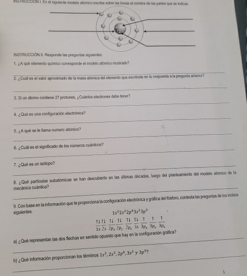 INgTRuccióN I. En el siguiente modelo atómico escribe sobre las líneas el nombre de las partes que se indican.
INSTRUCCIÓN II. Responde las preguntas siguientes.
1. ¿A qué elemento químico corresponde el modelo atómico mostrado?
_
2. ¿ Cuál es el valor aproximado de la masa atómica del elemento que escribiste en tu respuesta a la pregunta anterior?
_
_
3. Si un átomo confiene 27 protones, ¿Cuántos electrones debe tener?
_
4. ¿Qué es una configuración electrónica?
_
5. ¿A qué se le llama número atómico?
_
6. ¿Cuál es el significado de los números cuánticos?
_7. ¿Qué es un isótopo?
8. ¿Qué partículas subatómicas se han descubierto en las últimas décadas, luego del planteamiento del modelo atómico de la
_mecânica cuántica?
9. Con base en la información que te proporciona la configuración electrónica y gráfica del fósforo, contesta las preguntas de los incisos
siguientes.
1s^22s^22p^63s^23p^3
 11/1s  11/2s frac 112p_xfrac 112p_yfrac 112p_zfrac 13p_xfrac 13p_yfrac 13p_z
_a) ¿Qué representan las dos flechas en sentido opuesto que hay en la configuración gráfica?
_b) ¿Qué información proporcionan los términos 1s^2,2s^2,2p^6,3s^2y3p^3 ?