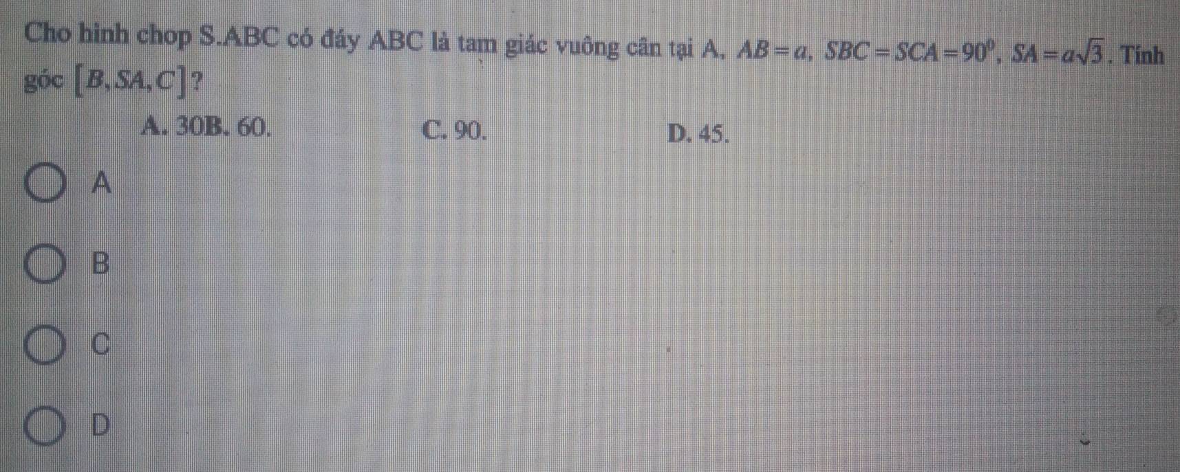 Cho hình chop S. ABC có đáy ABC là tam giác vuông cân tại A, AB=a, SBC=SCA=90^0, SA=asqrt(3). Tính
gic[B,SA,C] ?
A. 30B. 60. C. 90. D. 45.
A
B
C
D