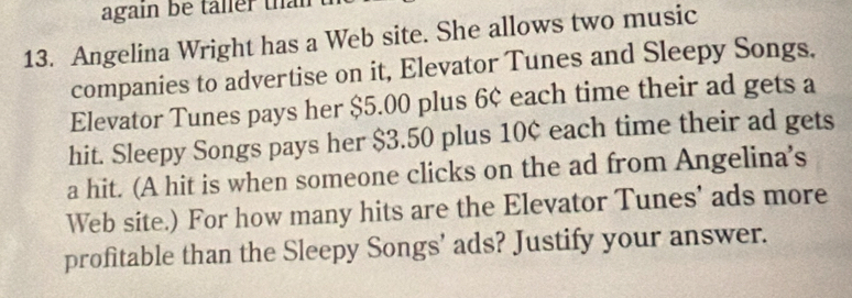 again be taller than 
13. Angelina Wright has a Web site. She allows two music 
companies to advertise on it, Elevator Tunes and Sleepy Songs. 
Elevator Tunes pays her $5.00 plus 6¢ each time their ad gets a 
hit. Sleepy Songs pays her $3.50 plus 10¢ each time their ad gets 
a hit. (A hit is when someone clicks on the ad from Angelina's 
Web site.) For how many hits are the Elevator Tunes' ads more 
profitable than the Sleepy Songs’ ads? Justify your answer.