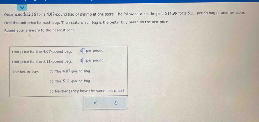 Omar paid $12.16 for a 4.07-pound bag of shrimp at one store. The following week, he paid $14.99 for a 5.11-pound bag at another store.
Find the unit price for each bag. Then state which bag is the better buy based on the unit price.
Round your answers to the nearest cent.
Unit price for the 4.07-pound bag: per pound
Unit price for the 5.11-pound bag: per pound
The better buy: The 4.07-pound bag
The 5.11-pound bag
Neither (They have the same unit price)
× 5