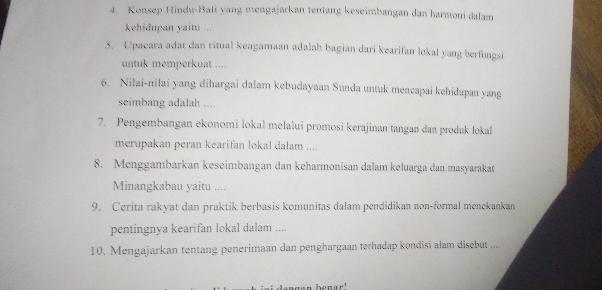 Konsep Hindu-Bali yang mengajarkan tentang keseimbangan dan harmoni dalam 
kehidupan yaitu .... 
5. Upacara adat dan ritual keagamaan adalah bagian dari kearifan lokal yang berfungsi 
untuk memperkuat .... 
6. Nilai-nilai yang dihargai dalam kebudayaan Sunda untuk mencapai kehidupan yang 
seimbang adalah .... 
7. Pengembangan ekonomi lokal melalui promosi kerajinan tangan dan produk lokal 
merupakan peran kearifan lokal dalam .... 
8. Menggambarkan keseimbangan dan keharmonisan dalam keluarga dan masyarakat 
Minangkabau yaitu .... 
9. Cerita rakyat dan praktik berbasis komunitas dalam pendidikan non-formal menekankan 
pentingnya kearifan lokal dalam .... 
10. Mengajarkan tentang penerimaan dan penghargaan terhadap kondisi alam disebut .... 
lengan benar!