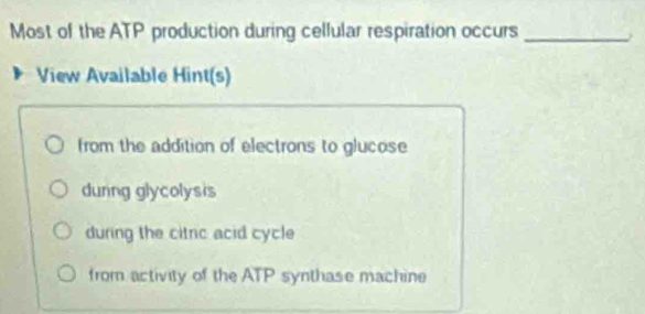 Most of the ATP production during cellular respiration occurs_
View Available Hint(s)
from the addition of electrons to glucose
dunng glycolysis
during the citric acid cycle
from activity of the ATP synthase machine