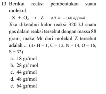 Berikut reaksi pembentukan suatu
molekul.
X+O_2to Z Delta H=-160kJ/mol
Jika diketahui kalor reaksi 320 kJ suatu
gas dalam reaksi tersebut dengan massa 88
gram, maka Mr dari molekul Z tersebut
adalah ... (ArH=1, C=12, N=14, O=16,
S=32)
a. 18 gr/mol
b. 28 gr/ mol
c. 44 gr/mol
d. 48 gr/mol
e. 64 gr/mol