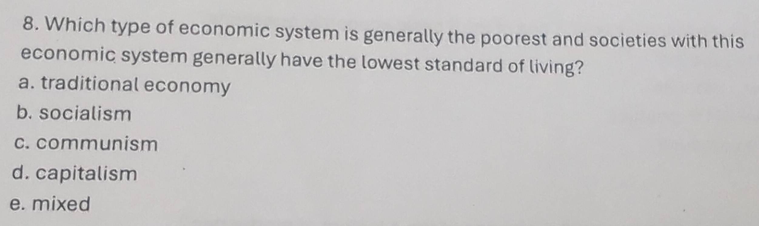 Which type of economic system is generally the poorest and societies with this
economic system generally have the lowest standard of living?
a. traditional economy
b. socialism
c. communism
d. capitalism
e. mixed