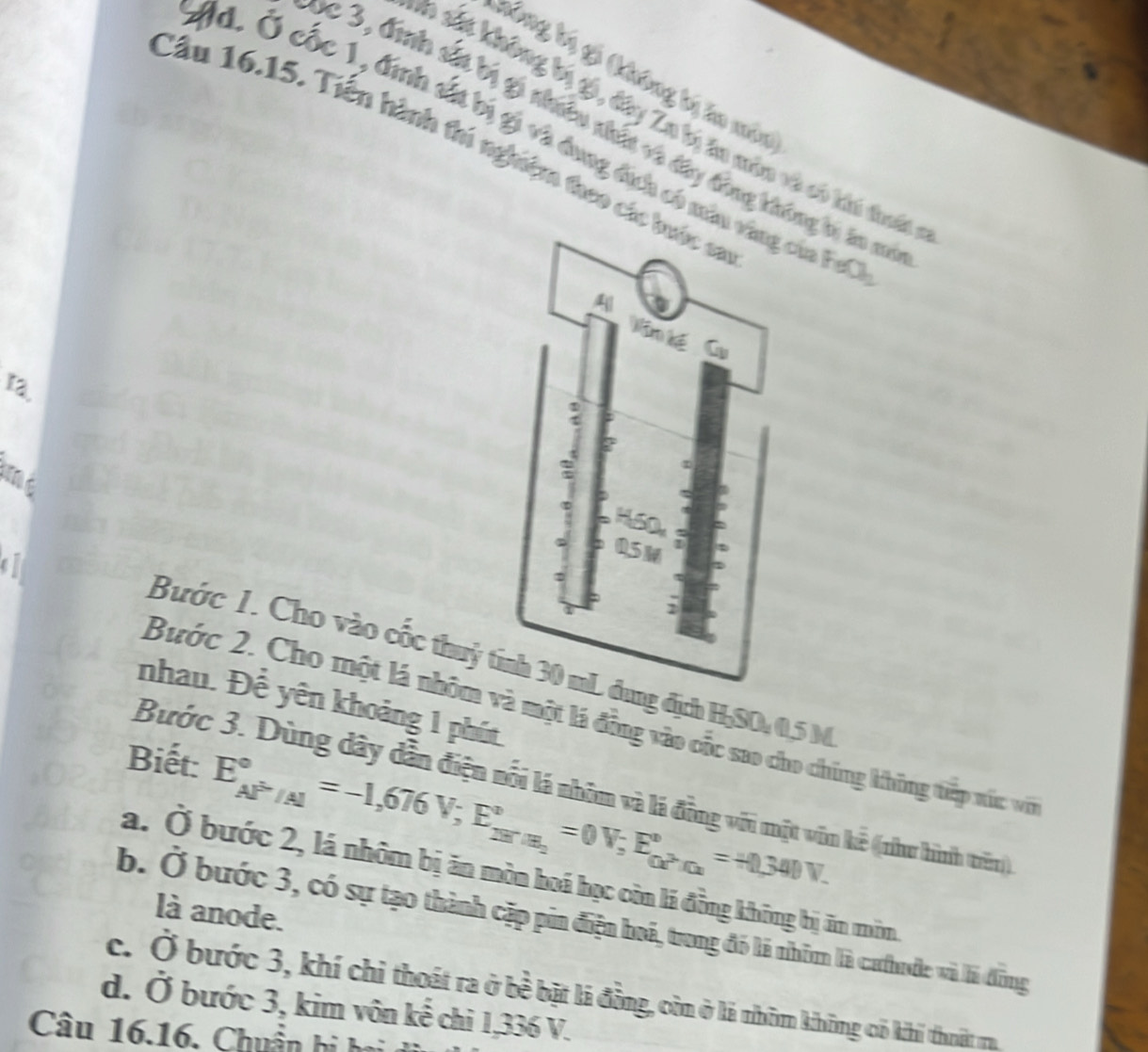 nông bý gộ thông bý lo mân
*0 sáp không bý gi, đây Za bị ăn môn và có khi dhấn
c 3, đình sắt bị gi nhiều nhất và đây đồng không bi ăn mô
#d. Ở cốc 1, đinh sắt bị gi và dung địh có màucủa Fut
Cầu 16.15. Tiền hành thí nghiệm theo các
12.
o
Bước 1. Cho vào cốc thuỷ ng địh H-SO: 0,5 M
nhau. Để yên khoảng 1 phút
Bước 2. Cho một lá nhóm và một lá đồng vào cốc sao cho chúng không tiếp xúc vớ
Biết: E_(AP'/Al)°=-1,676V; E_28'/A_2^circ =0V; E_0X°=+0,340V.
Bước 3. Dùng dây dẫn điện nổi lá nhóm và lá đồng với một vôn kẻ ((như hình trên)
a. Ở bước 2, lá nhôm bị ăn mòn hoá học còn lá đồng không bị ăn môm
là anode.
b. Ở bước 3, có sự tạo thành cặp pin điện boá, trong đó là nhôm là cưhude và là đồng
c. Ở bước 3, khí chỉ thoát ra ở bề bật là đồng, còn ở là nhôm không có khi thoật ra
d. Ở bước 3, kim vôn kế chi 1,336 V.
Câu 16.16. Chuẩn hi hại