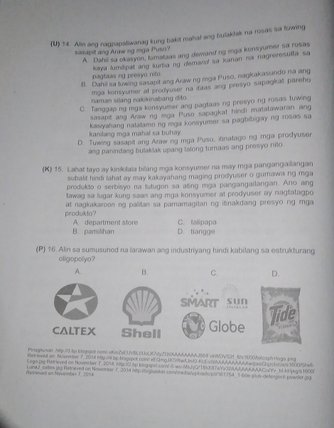 Alin ang nagpapaliwanag kung bakit mahal ang bulakfak na rosas sa tuwing
sasapit ang Araw ng mga Puso?
A. Dahil sa okasyon, tumataas ang demand ng mga konsyumer sa rosas
kaya lumilipat ang kurbang demand sa kanan na nagreresulta sa
pagtaas ng presyo nito
B. Dahil sa tuwing sasapit ang Araw ng mga Puso, nagkakasundo na ang
mga konsyumer at prodyuser na itaas ang presyo sapagkat pareho
naman silang nakikinabang dito.
C. Tanggap ng mga konsyumer ang pagtaas ng presyo ng rosas tuwing
sasapit ang Araw ng mga Puso sapagkat hindi matatawaran ang
kasiyahang natatamo ng mga konsyumer sa pagbibigay ng rosas sa
kanilang mga mahal sa buhay
D. Tuwing sasapit ang Araw ng mga Puso, itinatago ng mga prodyuser
ang panindang bulaklak upang lalong turnaas ang presyo nito.
(K) 15. Lahat tayo ay kinikilala bilang mga konsyumer na may mga pangangailangan
subalit hindi lahat ay may kakayahang maging prodyuser o gumawa ng mga
produkto o serbisyo na tutugon sa ating mga pangangailangan. Ano ang
tawag sa lugar kung saan ang mga konsyumer at prodyuser ay nagtatagpo
at nagkakaroon ng palitan sa pamamagitan ng itinakdang presyo ng mga
produkto?
A. department store C. talipapa
B. pamilihan D. tiangge
(P) 16. Alin sa sumusunod na larawan ang industriyang hindi kabilang sa estrukturang
oligopolyo?
A. B. C. D.
     
SMART SHD
CALTEX Shell Globe Tide
 
Jhnagkunan htp:/3 bp.blogspot.com//sKmZsEUVBEiUoLK7dyZI3WAAAAAAA88FxkWDVS2f 8/s1600/belcoph+logo.png
Retoeved on: November 7, 2014 http /4 sp bingspor.com/!«ECmgUXTrRWUml0 KcEalWAAAw/pOqzchUsts1600Shell
Lago.jpg|Retrieved on November 7, 2014 http 02 bp biogspot.coml-S-wo-Ms.JCVTBkXB7eYv31AMAAAACcYv h1-k gegrs1600
Retrieved an November 7, 2014 Luna2_caltex.jpg|Reteved on November 7, 2014 http:Migbasket com/eedianploadsp161754_1-sde-plus-detergent powder.jpg