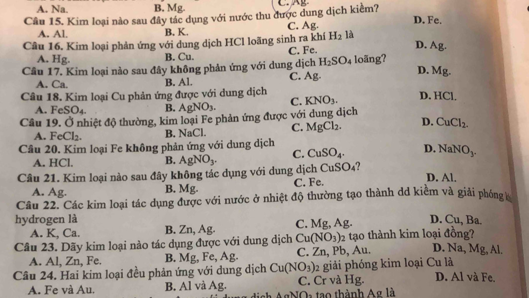 A. Na. B. Mg. C. g
Câu 15. Kim loại nào sau đây tác dụng với nước thu được dung dịch kiềm?
A. Al. B. K. C. Ag.
D. Fe.
Câu 16. Kim loại phản ứng với dung dịch HCl loãng sinh ra khí H_2 là
A. Hg. B. Cu. C. Fe.
D. Ag
Câu 17. Kim loại nào sau đây không phản ứng với dung dịch H_2SO_4 loãng?
A. Ca. B. Al. C. Ag.
D. Mg.
Câu 18. Kim loại Cu phản ứng được với dung dịch
C. KNO_3.
D. HCl.
A. Fe SC )4. B. AgNO_3.
Câu 19. Ở nhiệt độ thường, kim loại Fe phản ứng được với dung dịch
A. FeCl₂. B. NaCl.
C. MgCl_2.
D. CuCl_2.
Câu 20. Kim loại Fe không phản ứng với dung dịch
D.
A. HCl.
B. AgNO_3.
C. CuSO_4. NaNO_3.
Câu 21. Kim loại nào sau đây không tác dụng với dung dịch CuSO_4 D. Al.
C. Fe.
A. Ag. B. Mg.
Câu 22. Các kim loại tác dụng được với nước ở nhiệt độ thường tạo thành dd kiềm và giải phóng k
hydrogen là D. Cu, Ba.
A. K, Ca. B. Zn, Ag. C. Mg, Ag.
Câu 23. Dãy kim loại nào tác dụng được với dung dịch Cu(NO_3) 2 tạo thành kim loại đồng?
A. Al, Zn, Fe. B. Mg, Fe, Ag. C. Zn, Pb, Au.
D. Na, Mg, Al.
Câu 24. Hai kim loại đều phản ứng với dung dịch Cu(NO_3) 12 giải phóng kim loại Cu là
A. Fe và Au. B. Al và Ag. C. Cr và Hg.
D. Al và Fe.
()_2 tạao thành Ag là