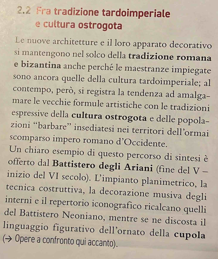 2.2 Fra tradizione tardoimperiale 
e cultura ostrogota 
Le nuove architetture e il loro apparato decorativo 
si mantengono nel solco della tradizione romana 
e bizantina anche perché le maestranze impiegate 
sono ancora quelle della cultura tardoimperiale; al 
contempo, però, si registra la tendenza ad amalga- 
mare le vecchie formule artistiche con le tradizioni 
espressive della cultura ostrogota e delle popola- 
zioni “barbare” insediatesi nei territori dell’ormai 
scomparso impero romano d’Occidente. 
Un chiaro esempio di questo percorso di sintesi è 
offerto dal Battistero degli Ariani (fine del V - 
inizio del VI secolo). L’impianto planimetrico, la 
tecnica costruttiva, la decorazione musiva degli 
interni e il repertorio iconografico ricalcano quelli 
del Battistero Neoniano, mentre se ne discosta il 
linguaggio figurativo dell’ornato della cupola 
(→ Opere a confronto qui accanto).