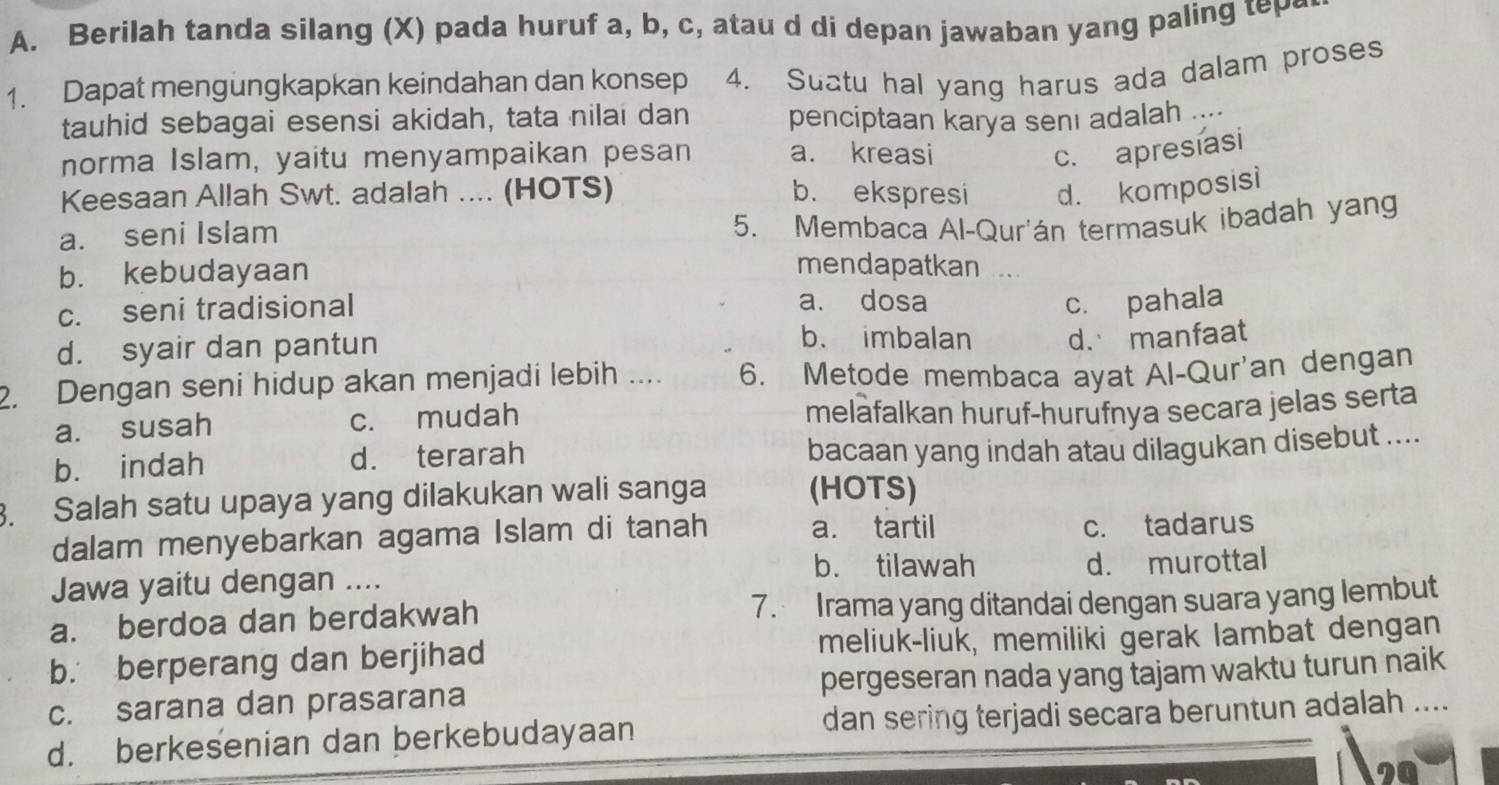 Berilah tanda silang (X) pada huruf a, b, c, atau d di depan jawaban yang paling tep
1. Dapat mengungkapkan keindahan dan konsep 4. Suatu hal yang harus ada dalam proses
tauhid sebagai esensi akidah, tata nilai dan penciptaan karya senı adalah ....
norma Islam, yaitu menyampaikan pesan a. kreasi
c. apresiasi
Keesaan Allah Swt. adalah .... (HOTS) b. ekspresi d. komposisi
a. seni Islam
5. Membaca Al-Qur'án termasuk ibadah yang
b. kebudayaan
mendapatkan
c. seni tradisional a. dosa c. pahala
d. syair dan pantun
b. imbalan d. manfaat
2. Dengan seni hidup akan menjadi lebih .... 6. Metode membaca ayat Al-Qur'an dengan
a. susah c. mudah meläfalkan huruf-hurufnya secara jelas serta
b. indah d. terarah
bacaan yang indah atau dilagukan disebut ....
3. Salah satu upaya yang dilakukan wali sanga (HOTS)
dalam menyebarkan agama Islam di tanah a. tartil c. tadarus
b. tilawah
Jawa yaitu dengan .... d. murottal
a. berdoa dan berdakwah 7. Irama yang ditandai dengan suara yang lembut
b. berperang dan berjihad meliuk-liuk, memiliki gerak lambat dengan
c. sarana dan prasarana pergeseran nada yang tajam waktu turun naik
d. berkesenian dan berkebudayaan dan sering terjadi secara beruntun adalah ....