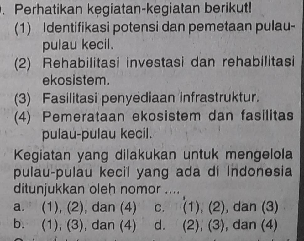 Perhatikan kegiatan-kegiatan berikut!
(1) Identifikasi potensi dan pemetaan pulau-
pulau kecil.
(2) Rehabilitasi investasi dan rehabilitasi
ekosistem.
(3) Fasilitasi penyediaan infrastruktur.
(4) Pemerataan ekosistem dan fasilitas
pulau-pulau kecil.
Kegiatan yang dilakukan untuk mengelola
pulau-pulau kecil yang ada di Indonesia
ditunjukkan oleh nomor ....
a. (1), (2), dan (4) C. (1), (2), dan (3)
b. (1), (3), , dan (4) d. (2), (3), dan (4)