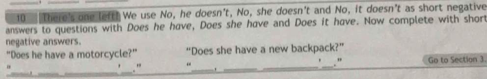 There's one left! We use No, he doesn't, No, she doesn't and No, it doesn't as short negative 
answers to questions with Does he have, Does she have and Does it have. Now complete with short 
negative answers. 
“Does he have a motorcycle?” “Does she have a new backpack?” 
, . " 
_ 
" 
_. " “_ ___Go to Section 3.