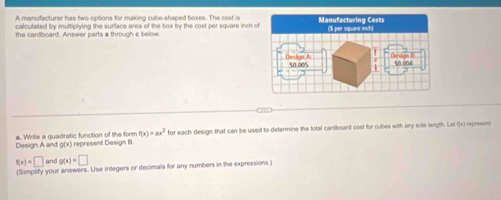 A manufacturer has two options for making cube-shaped boxes. The cost is 
calculated by multiplying the surface area of the box by the cost per square inch o 
the cardboard. Answer parts a through c below. 
H 
a. Write a quadratic function of the form f(x)=ax^2 for each design that can be used to determine the total cardboard cost for cubes with any side length. Let f(x) represent 
Design A and g(x) represent Design B.
f(x)=□ and g(x)=□
(Simplify your answers. Use integers or decimals for any numbers in the expressions.)