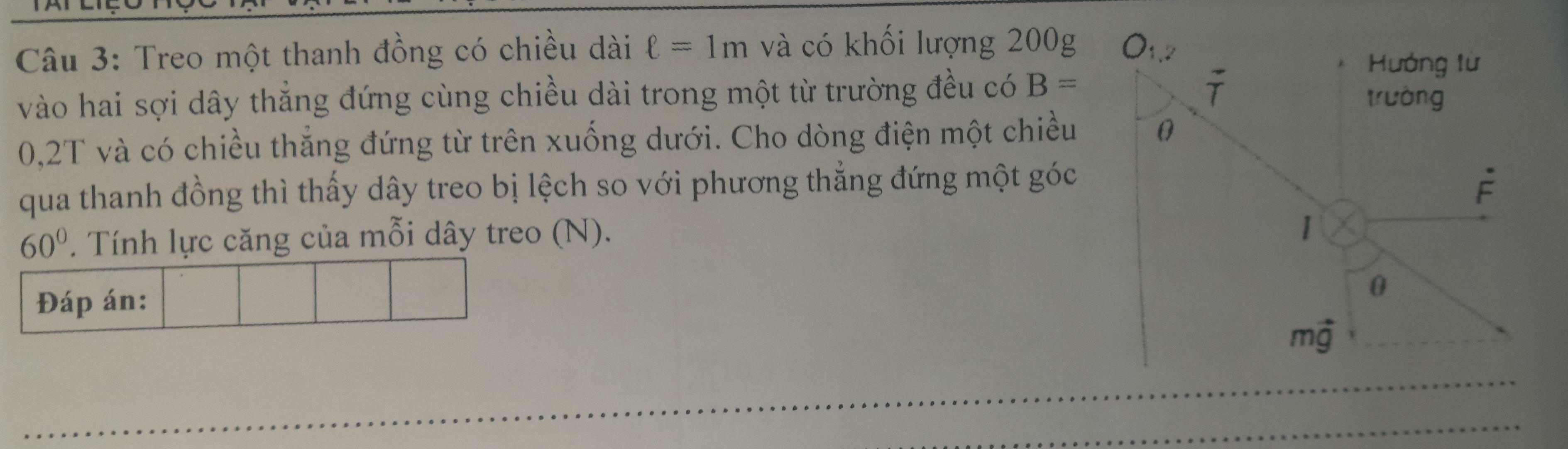 Treo một thanh đồng có chiều dài ell =1m và có khối lượng 200g O_1,2
Hướng từ
overline T
vào hai sợi dây thẳng đứng cùng chiều dài trong một từ trường đều có B= trường
0,2T và có chiều thắng đứng từ trên xuống dưới. Cho dòng điện một chiều 0 
qua thanh đồng thì thấy dây treo bị lệch so với phương thẳng đứng một góc
dot F
60°. Tính lực căng của mỗi dây treo (N). 
Đáp án:
0
mvector g
_ 
_