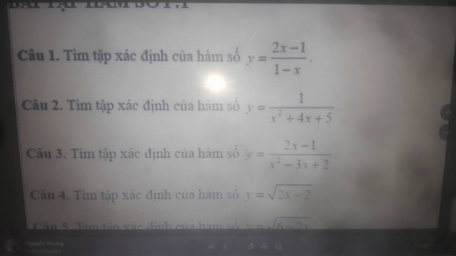 DA 
Câu 1. Tìm tập xác định của hàm số y= (2x-1)/1-x . 
Câu 2. Tìm tập xác định của hàm số y= 1/x^2+4x+5 ·
Câu 3. Tìm tập xác định của hàm số y= (2x-1)/x^2-3x+2 
Câu 4. Tìm tập xác định của hàm số y=sqrt(2x-2)
Cầu 5. Tim tần xác định của hàm số y=sqrt(6-2x)
Nguyễn Nhung 
10:35 12/01/2025