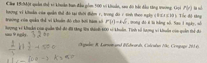 Cầu 15:Một quần thể vì khuẩn ban đầu gồm 500 vi khuẩn, sau đó bắt đầu tăng trưởng. Gọi P(t) là số 
lượng vì khuẩn của quần thể đó tại thời điểm 7, trong đó 7 tính theo ngày (0≤ t≤ 10). Tốc độ tăng 
trưởng của quân thể vi khuẩn đó cho bởi hàm số P'(t)=ksqrt(t) , trong đó k là hằng số. Sau 1 ngày, số 
lượng vi khuẩn của quần thể đó đã tăng lên thành 600 vi khuẩn. Tính số lượng vi khuẩn của quần thể đó 
sau 9 ngåy. 
(Nguồn: R. Larson and BEdwards, Calculus 10e, Cengage 2014).