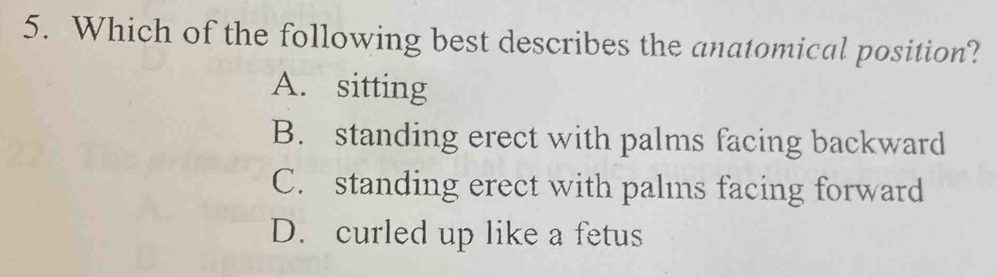 Which of the following best describes the anatomical position?
A. sitting
B. standing erect with palms facing backward
C. standing erect with palms facing forward
D. curled up like a fetus