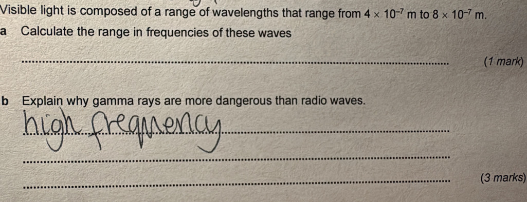 Visible light is composed of a range of wavelengths that range from 4* 10^(-7)m to 8* 10^(-7)m. 
a Calculate the range in frequencies of these waves 
_(1 mark) 
b Explain why gamma rays are more dangerous than radio waves. 
_ 
_ 
_(3 marks)