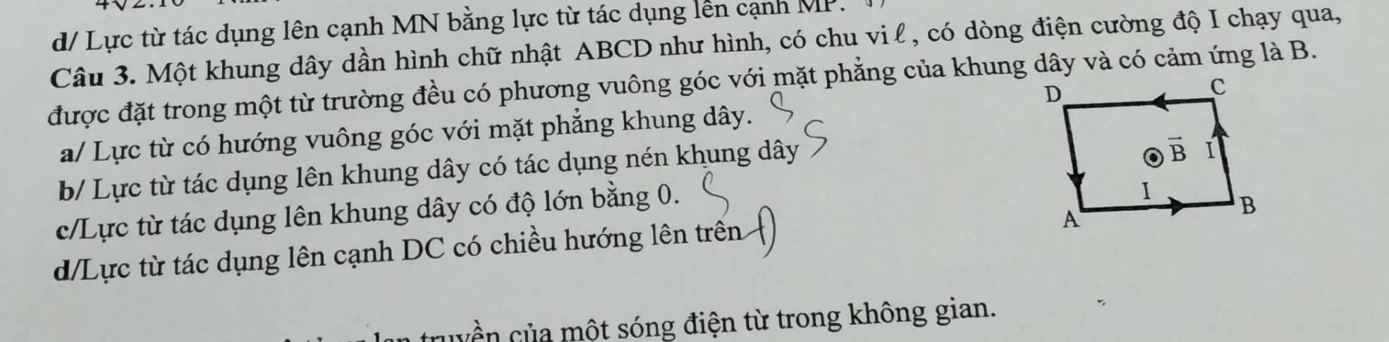 d/ Lực từ tác dụng lên cạnh MN bằng lực từ tác dụng lên cạnh MP.
Câu 3. Một khung dây dần hình chữ nhật ABCD như hình, có chu vi ℓ, có dòng điện cường độ I chạy qua,
được đặt trong một từ trường đều có phương vuông góc với mặt phẳng của khung dây và có cảm ứng là B.
a/ Lực từ có hướng vuông góc với mặt phẳng khung dây.
b/ Lực từ tác dụng lên khung dây có tác dụng nén khung dây
c/Lực từ tác dụng lên khung dây có độ lớn bằng 0.
d/Lực từ tác dụng lên cạnh DC có chiều hướng lên trên
qyền của một sóng điện từ trong không gian.