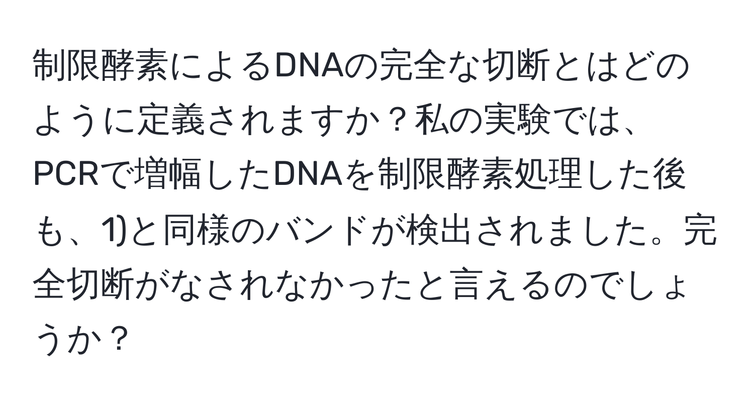 制限酵素によるDNAの完全な切断とはどのように定義されますか？私の実験では、PCRで増幅したDNAを制限酵素処理した後も、1)と同様のバンドが検出されました。完全切断がなされなかったと言えるのでしょうか？