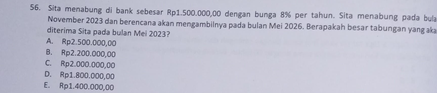 Sita menabung di bank sebesar Rp1.500.000,00 dengan bunga 8% per tahun. Sita menabung pada bula
November 2023 dan berencana akan mengambilnya pada bulan Mei 2026. Berapakah besar tabungan yang aka
diterima Sita pada bulan Mei 2023?
A. Rp2.500.000,00
B. Rp2.200.000,00
C. Rp2.000.000,00
D. Rp1.800.000,00
E. Rp1.400.000,00