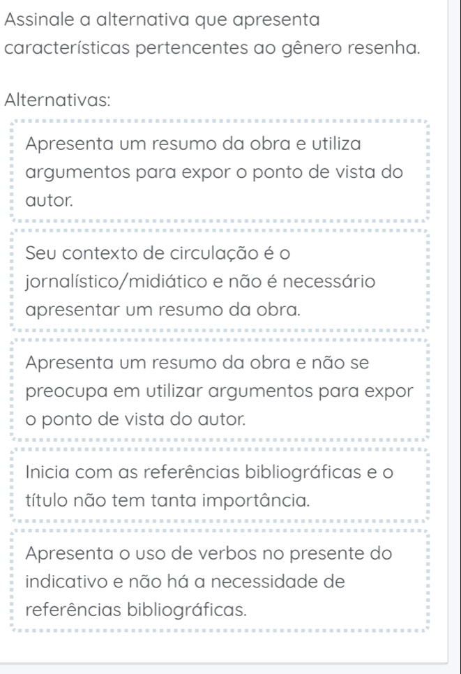 Assinale a alternativa que apresenta
características pertencentes ao gênero resenha.
Alternativas:
Apresenta um resumo da obra e utiliza
argumentos para expor o ponto de vista do
autor.
Seu contexto de circulação é o
jornalístico/midiático e não é necessário
apresentar um resumo da obra.
Apresenta um resumo da obra e não se
preocupa em utilizar argumentos para expor
o ponto de vista do autor.
Inicia com as referências bibliográficas e o
título não tem tanta importância.
Apresenta o uso de verbos no presente do
indicativo e não há a necessidade de
referências bibliográficas.