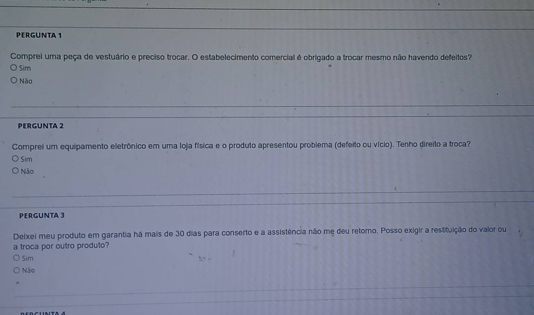 PERGUNTA 1
Comprei uma peça de vestuário e preciso trocar. O estabelecimento comercial é obrigado a trocar mesmo não havendo defeitos?
Sim
Não
PERGUNTA 2
Comprei um equipamento eletrônico em uma loja física e o produto apresentou problema (defeito ou vício). Tenho direito a troca?
Sim
Não
PERGUNTA 3
Deixei meu produto em garantia há mais de 30 dias para conserto e a assistência não me deu retorno. Posso exigir a restituição do valor ou
a troca por outro produto?
Sim
Não