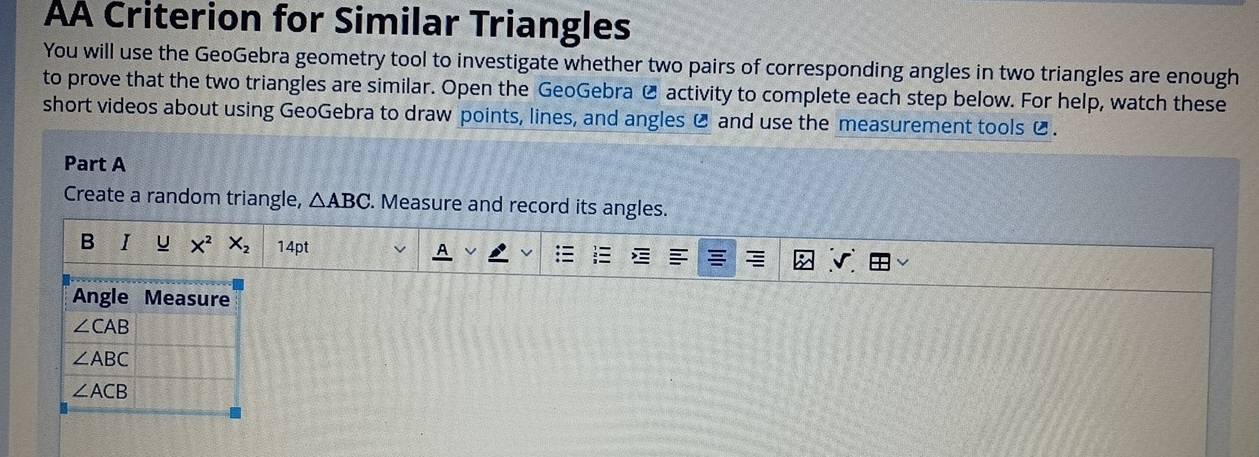 AA Criterion for Similar Triangles
You will use the GeoGebra geometry tool to investigate whether two pairs of corresponding angles in two triangles are enough
to prove that the two triangles are similar. Open the GeoGebra Ø activity to complete each step below. For help, watch these
short videos about using GeoGebra to draw points, lines, and angles C and use the measurement tools C .
Part A
Create a random triangle, △ ABC. Measure and record its angles.
B I u X^2 X_2 14pt v