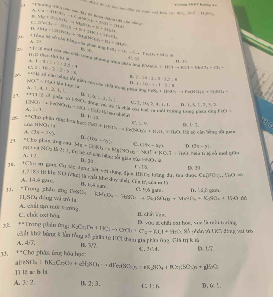 Pl Trường 111°1 Đường An
dù phần từ và ion sau đều có mữe oxi hóa 16 SO_2,SO_4^((2-),H_2)SO_4
A.
B.
C.
D. Mg+2H_2SO_4to MgSO_4+S+2H_2O, 2FeCl_3+2H_2Sto S+2HCl+2FeCl_2. Cu+4HNO_3to Cu(NO_3)_3+2NO+2H_2O àn bằng)
24. * Tổng hệ số cân bằng của phân 5Mg+12HNO_3to 5Mg(NO_3)_2+N_2+6H_2O.
A. 25.
B. 30. (ingFeS_2+O_2to Fe_2O_3+SO_2 C. 32.
là
25. T lệ mol của các chất trong phương trình phân ứng
I_2O theo thứ tự là:
A. 1:8:1:1:2,5:4.
D. 35.
C. 2:16:2:2:5:8.
KMnO_4+HClto KCl+MnCl_2+Cl_2+
B. 2:16:2:2:2,5:8.
26. **Hệ số cân bằng tối giân của các chất trong phân
D. 1:16:1:1:5:8.
NOuparrow +H_2O lần lượt là:
A. 1, 4, 1, 2, 1,1.
imgFeS_2+HNO_3to Fe(NO_3)_3+H_2SO_4+
B. 1, 6, 1, 2, 3, 1.
C. 2, 10, 2, 4, 1, 1. D. 1, 8, 1, 2, 5, 2.
27. **Tỉ lệ số phân tử HNO_3 đóng vai trò là chất oxi hoá và môi trường trong phần ứng
A. 1:3.
FeO+
HNO_3to Fe(NO_3)_3+NO+H_2O là bao nhiêu? 1:2.
B. 1:10.
28. **Cho phản ứng hoá học: FeO+HNO_3to Fe(NO_3)_3+N_xO_y+H_2O C. 1:9.
của HNO_3 là
D.
s. Hệ số cân bằng tối giản
A. (3x-2y). B. (10x-4y).
29. *Cho phản ứng sau: Mg+HNO_3to Mg(NO_3)_2+NOuparrow +NO_2uparrow +H_2O C. (16x-6y). D. (2x-y).
NO và NO_2 là 2:1 , thì hệ số cân bằng tối giản của HNO_3
A. 12.. Nếu tỉ lệ số mol giữa
B. 30.
là
C. 18. D. 20.
30. *Cho m gam Cu tác dụng hết với dung dịch HNO_3 loãng dư, thu được Cu(NO_3)_2,H_2O yà
3,7185 lít khí NO (đkc) là chất khử duy nhất. Giá trị của m là
A. 14,4 gam.
B. 6,4 gam. C. 9 6 gam.
31. *Trong phản ứng FeSO_4+KMnO_4+H_2SO_4to Fe_2(SO_4)_3+MnSO_4+K_2SO_4+H_2O D. 16,0 gam.
H_2SO_4 đóng vai trò là
thì
A. chất tạo môi trường.
C. chất oxi hóa. B. chất khử.
32. **Trong phản ứng: K_2Cr_2O_7+HClto CrCl_3+Cl_2+KCl+H_2O D. vừa là chất oxi hóa, vừa là môi trường.
, Số phân tử HCl đóng vai trò
chất khử bằng k lần tổng số phân tử HCl tham gia phản ứng. Giá trị k là
B. 3/7.
A. 4/7. D. 1/7.
C. 3/14.
33. **Cho phản ứng hóa học:
a
Tỉ lệ FeSO_4+bK_2Cr_2O_7+cH_2SO_4to dFe_2(SO_4)_3+eK_2SO_4+fCr_2(SO_4)_3+gH_2O. a:b là
A. 3:2. B. 2:3.
C. 1:6. D. 6:1.