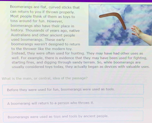 Boomerangs are flat, curved sticks that
can return to you if thrown properly.
Most people think of them as toys to
toss around for fun. However,
boomerangs also have their place in
history. Thousands of years ago, native
Australians and other ancient people
used boomerangs. These early
boomerangs weren't designed to return
to the thrower like the modern toy.
Instead, they were often used for hunting. They may have had other uses as
well. For example, there is evidence that they may have been used for fighting,
starting fires, and digging through sandy terrain. So, while boomerangs are
usually considered toys today, they actually began as devices with valuable uses.
What is the main, or central, idea of the passage?
Before they were used for fun, boomerangs were used as tools.
A boomerang will return to a person who throws it.
Boomerangs were used as toys and tools by ancient people.