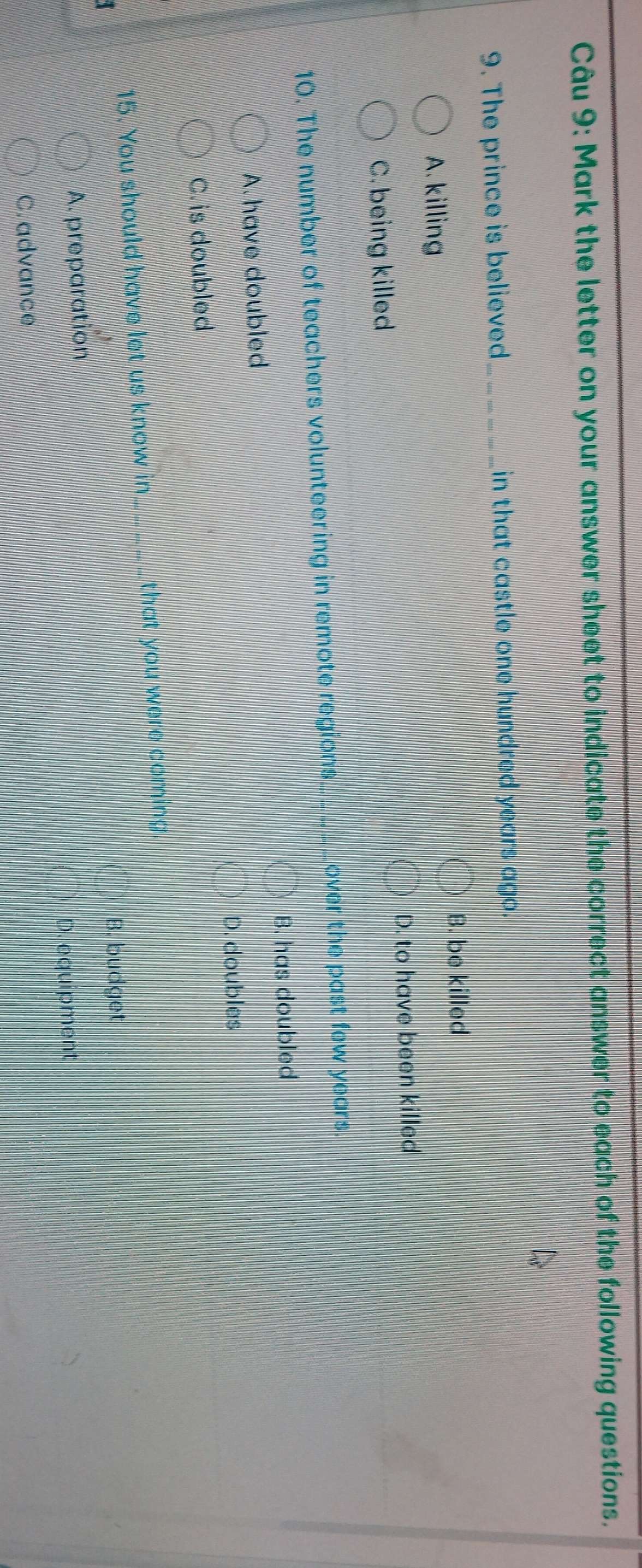 Mark the letter on your answer sheet to indicate the correct answer to each of the following questions.
9. The prince is believed in that castle one hundred years ago.
B. be killed
A. killing
D. to have been killed
C. being killed
10. The number of teachers volunteering in remote regions_ over the past few years.
B. has doubled
A. have doubled
D. doubles
C. is doubled
15. You should have let us know in_ that you were coming.
B. budget
A. preparation
D. equipment
C. advance