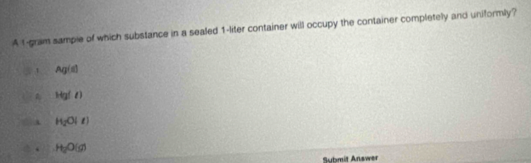 A 1-gram sample of which substance in a sealed 1-liter container will occupy the container completely and uniformly?
1 Ag(s)
Hg(l)
H_2O(l)
H_2O(g)
Submit Answer