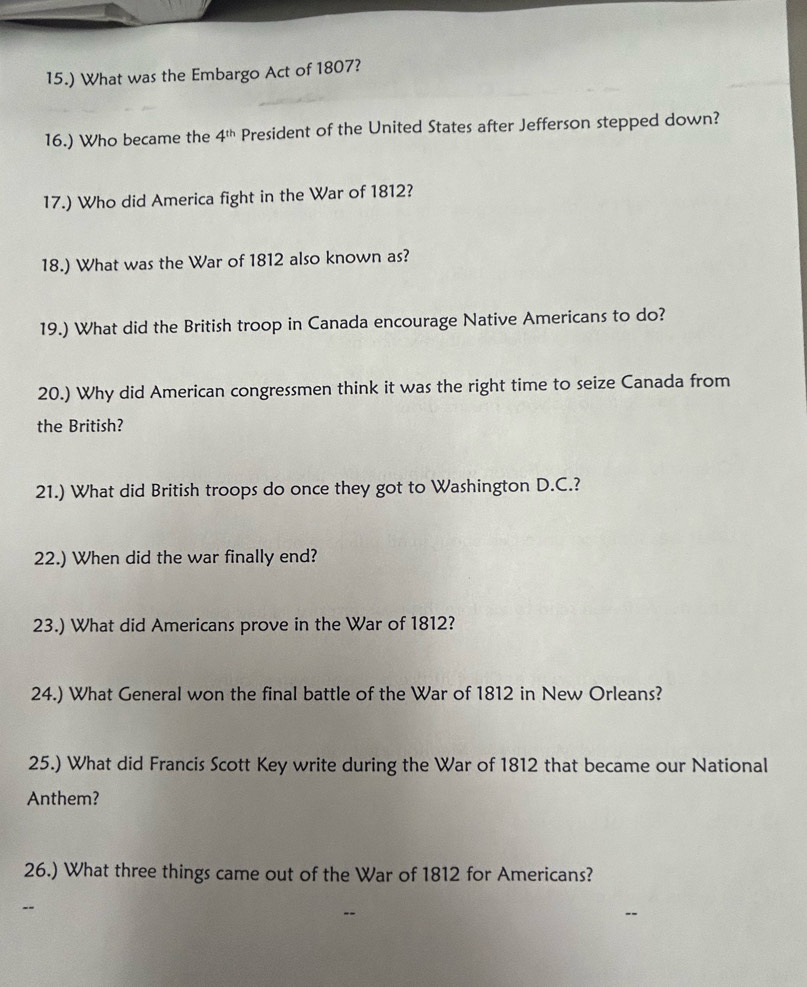 15.) What was the Embargo Act of 1807? 
16.) Who became the 4^(th) President of the United States after Jefferson stepped down? 
17.) Who did America fight in the War of 1812? 
18.) What was the War of 1812 also known as? 
19.) What did the British troop in Canada encourage Native Americans to do? 
20.) Why did American congressmen think it was the right time to seize Canada from 
the British? 
21.) What did British troops do once they got to Washington D.C.? 
22.) When did the war finally end? 
23.) What did Americans prove in the War of 1812? 
24.) What General won the final battle of the War of 1812 in New Orleans? 
25.) What did Francis Scott Key write during the War of 1812 that became our National 
Anthem? 
26.) What three things came out of the War of 1812 for Americans?