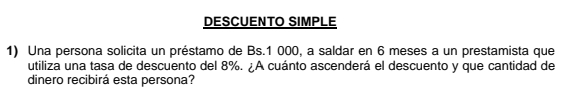 DESCUENTO SIMPLE 
1) Una persona solicita un préstamo de Bs.1 000, a saldar en 6 meses a un prestamista que 
utiliza una tasa de descuento del 8%. ¿A cuánto ascenderá el descuento y que cantidad de 
dinero recibirá esta persona?