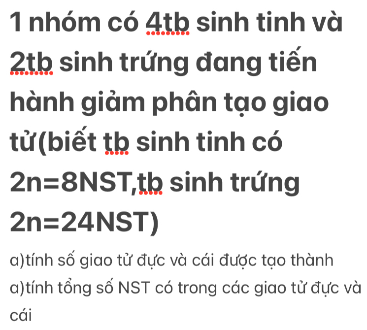 nhóm có 4th sinh tinh và 
2th sinh trứng đang tiến 
hành giảm phân tạo giao 
tử (biết tạ sinh tinh có
2n=8NST ,th sinh trứng
2n=24NST)
a)tính số giao tử đực và cái được tạo thành 
a)tính tổng số NST có trong các giao tử đực và 
cái